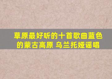 草原最好听的十首歌曲蓝色的蒙古高原 乌兰托娅谣唱